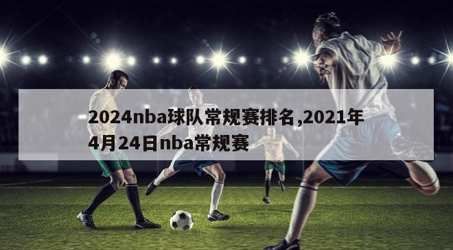 2024nba球队常规赛排名,2021年4月24日nba常规赛