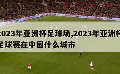 2023年亚洲杯足球场,2023年亚洲杯足球赛在中国什么城市