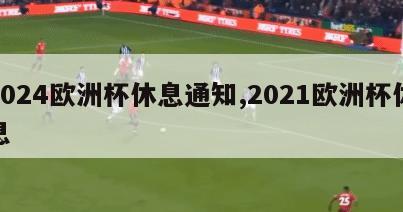 2024欧洲杯休息通知,2021欧洲杯休息